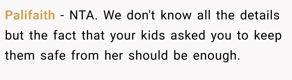 Palifaith − NTA. We don't know all the details but the fact that your kids asked you to keep them safe from her should be enough.