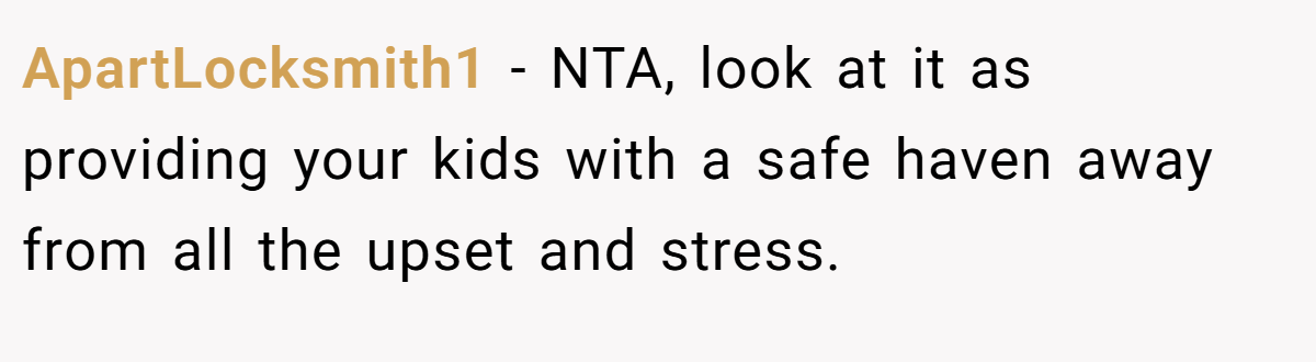 ApartLocksmith1 − NTA, look at it as providing your kids with a safe haven away from all the upset and stress.