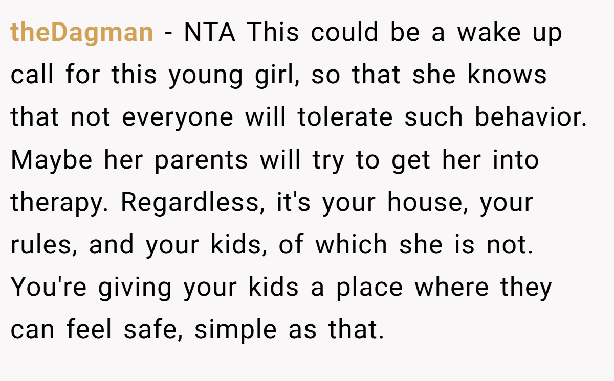 theDagman − NTA This could be a wake up call for this young girl, so that she knows that not everyone will tolerate such behavior. Maybe her parents will try to get her into therapy. Regardless, it's your house, your rules, and your kids, of which she is not. You're giving your kids a place where they can feel safe, simple as that.