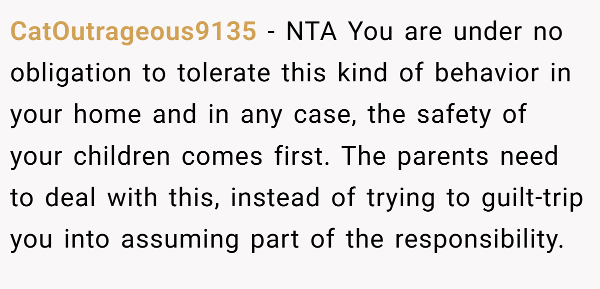 CatOutrageous9135 − NTA You are under no obligation to tolerate this kind of behavior in your home and in any case, the safety of your children comes first. The parents need to deal with this, instead of trying to guilt-trip you into assuming part of the responsibility.