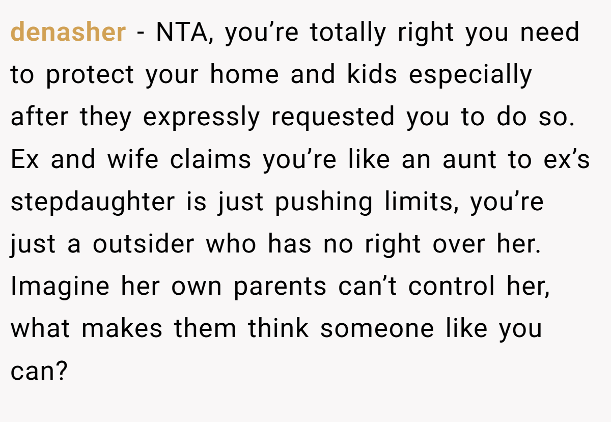 denasher − NTA, you’re totally right you need to protect your home and kids especially after they expressly requested you to do so. Ex and wife claims you’re like an aunt to ex’s stepdaughter is just pushing limits, you’re just a outsider who has no right over her. Imagine her own parents can’t control her, what makes them think someone like you can?