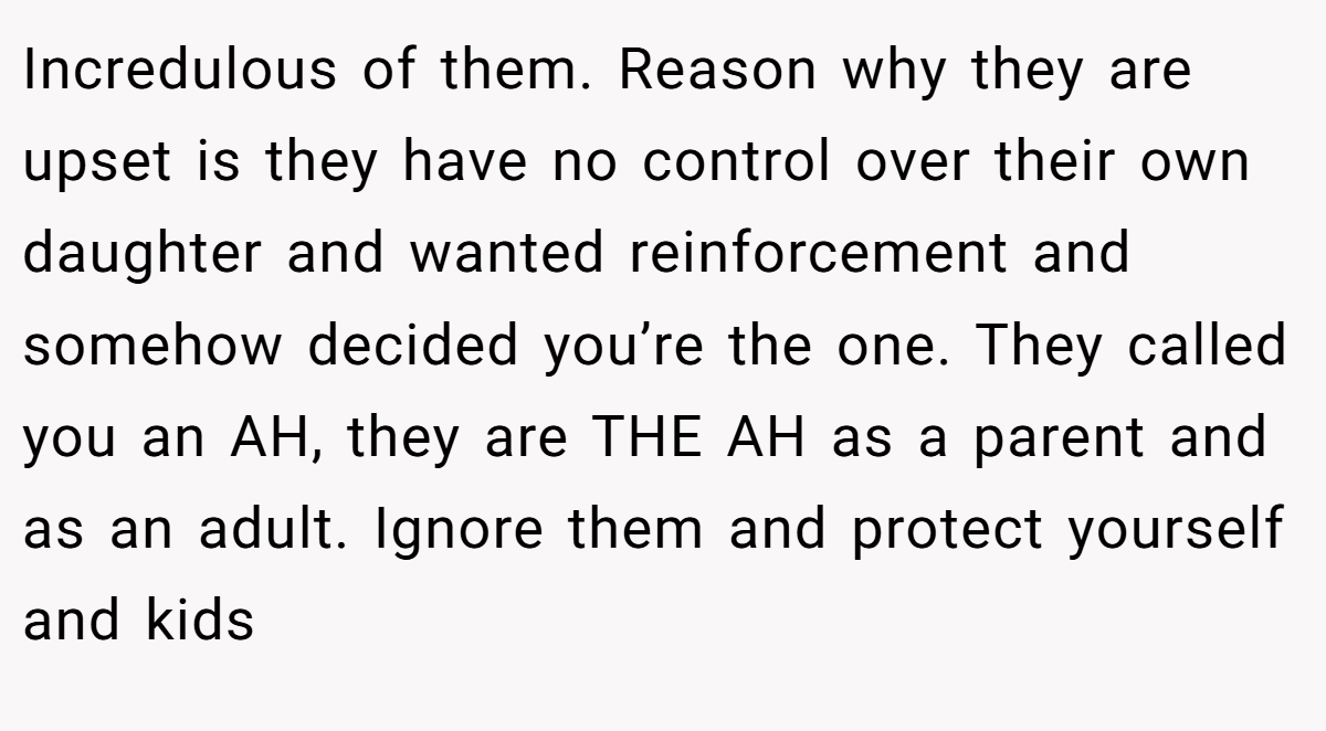Incredulous of them. Reason why they are upset is they have no control over their own daughter and wanted reinforcement and somehow decided you’re the one. They called you an AH, they are THE AH as a parent and as an adult. Ignore them and protect yourself and kids