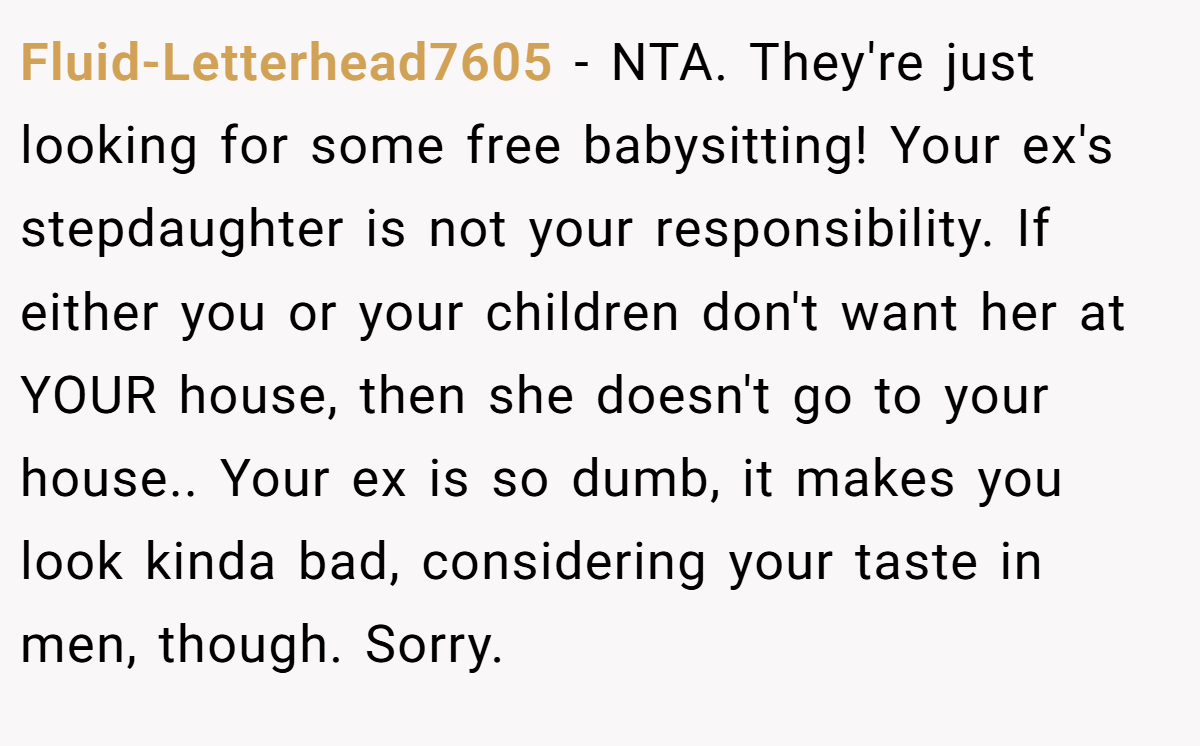 Fluid-Letterhead7605 − NTA. They're just looking for some free babysitting! Your ex's stepdaughter is not your responsibility. If either you or your children don't want her at YOUR house, then she doesn't go to your house.. Your ex is so dumb, it makes you look kinda bad, considering your taste in men, though. Sorry.