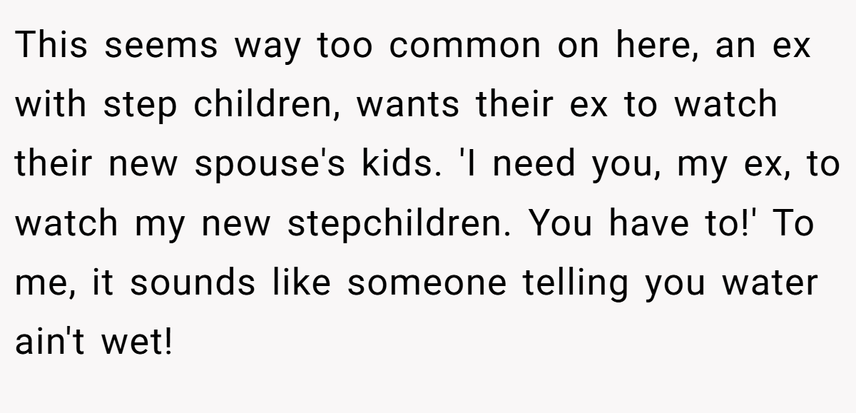 This seems way too common on here, an ex with step children, wants their ex to watch their new spouse's kids. 'I need you, my ex, to watch my new stepchildren. You have to!' To me, it sounds like someone telling you water ain't wet!