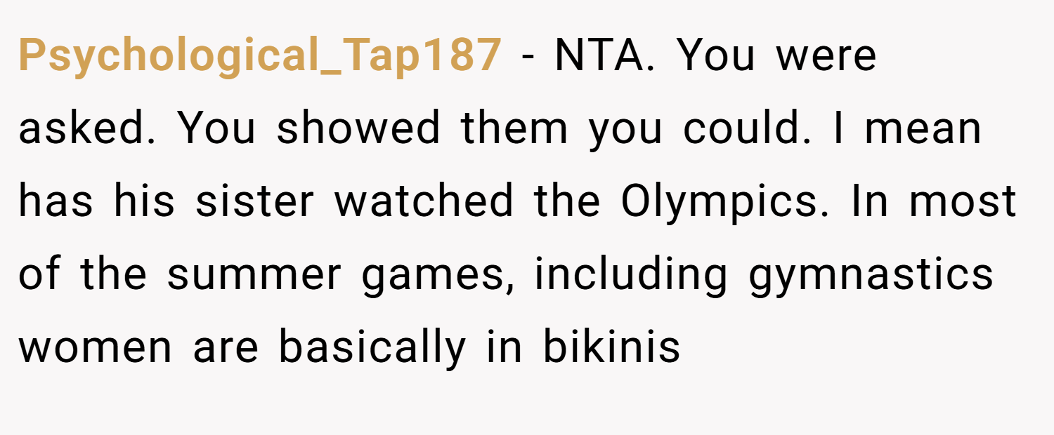 Psychological_Tap187 − NTA. You were asked. You showed them you could. I mean has his sister watched the Olympics. In most of the summer games, including gymnastics women are basically in bikinis