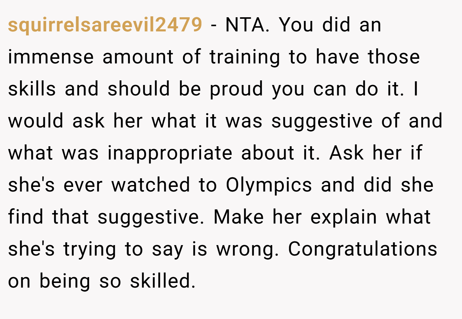 squirrelsareevil2479 − NTA. You did an immense amount of training to have those skills and should be proud you can do it. I would ask her what it was suggestive of and what was inappropriate about it. Ask her if she's ever watched to Olympics and did she find that suggestive. Make her explain what she's trying to say is wrong. Congratulations on being so skilled.