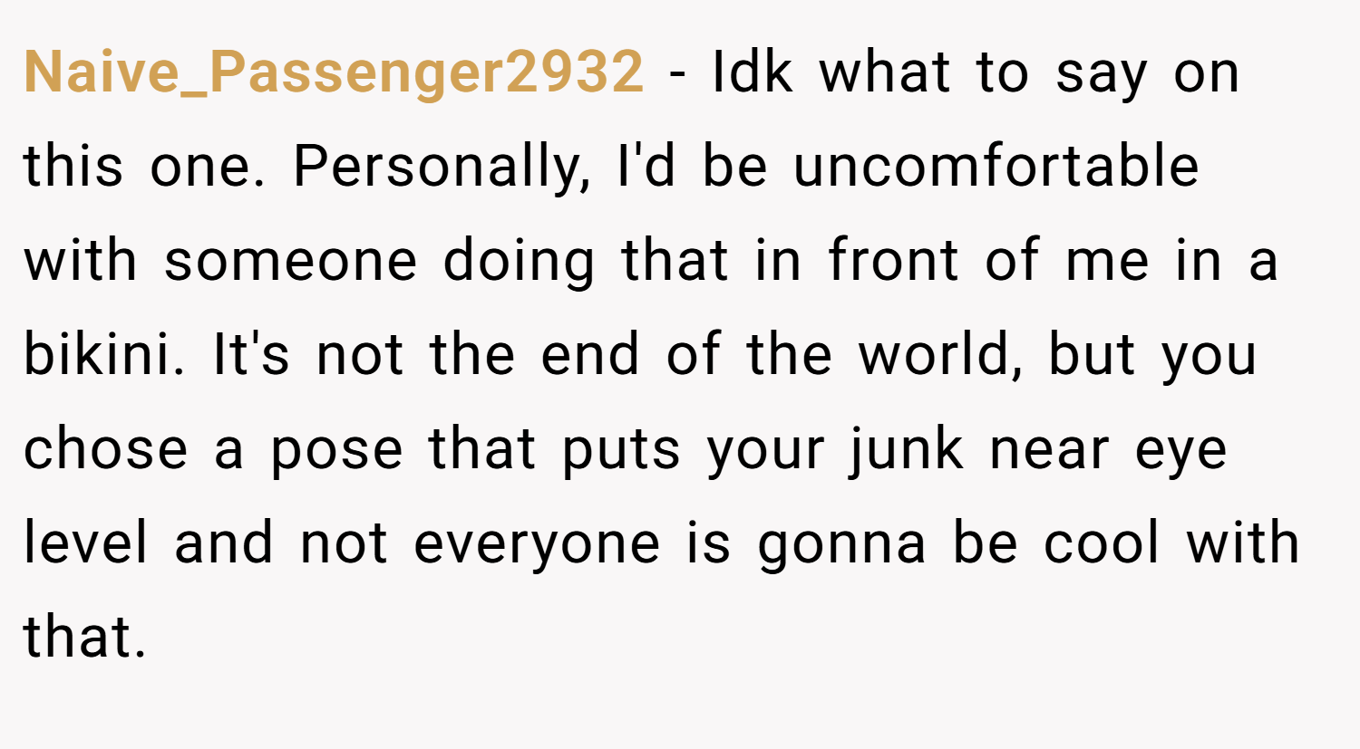 Naive_Passenger2932 − Idk what to say on this one. Personally, I'd be uncomfortable with someone doing that in front of me in a bikini. It's not the end of the world, but you chose a pose that puts your junk near eye level and not everyone is gonna be cool with that.