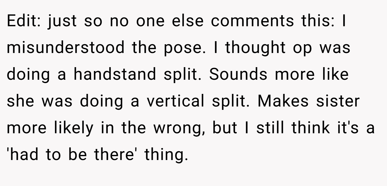 Edit: just so no one else comments this: I misunderstood the pose. I thought op was doing a handstand split. Sounds more like she was doing a vertical split. Makes sister more likely in the wrong, but I still think it's a 'had to be there' thing.