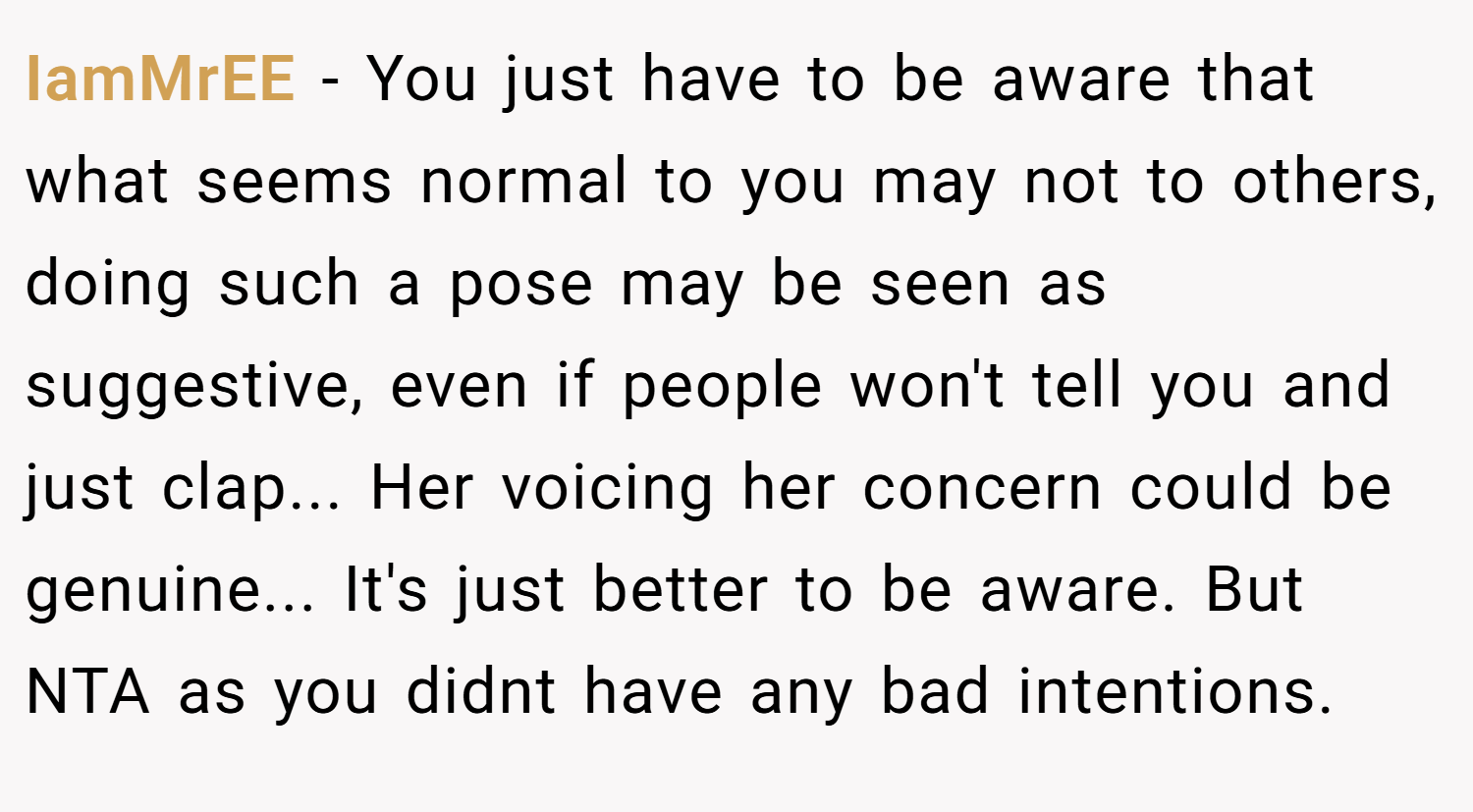 IamMrEE − You just have to be aware that what seems normal to you may not to others, doing such a pose may be seen as suggestive, even if people won't tell you and just clap... Her voicing her concern could be genuine... It's just better to be aware. But NTA as you didnt have any bad intentions.