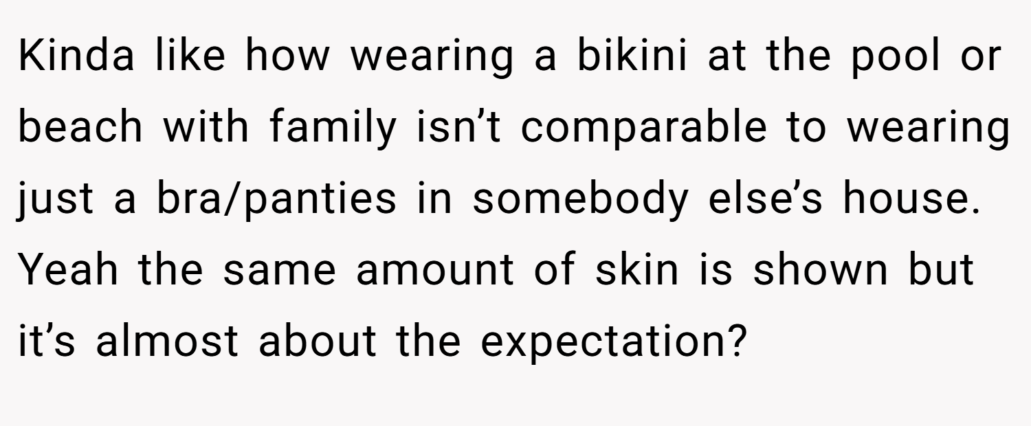 Kinda like how wearing a bikini at the pool or beach with family isn’t comparable to wearing just a bra/panties in somebody else’s house. Yeah the same amount of skin is shown but it’s almost about the expectation?