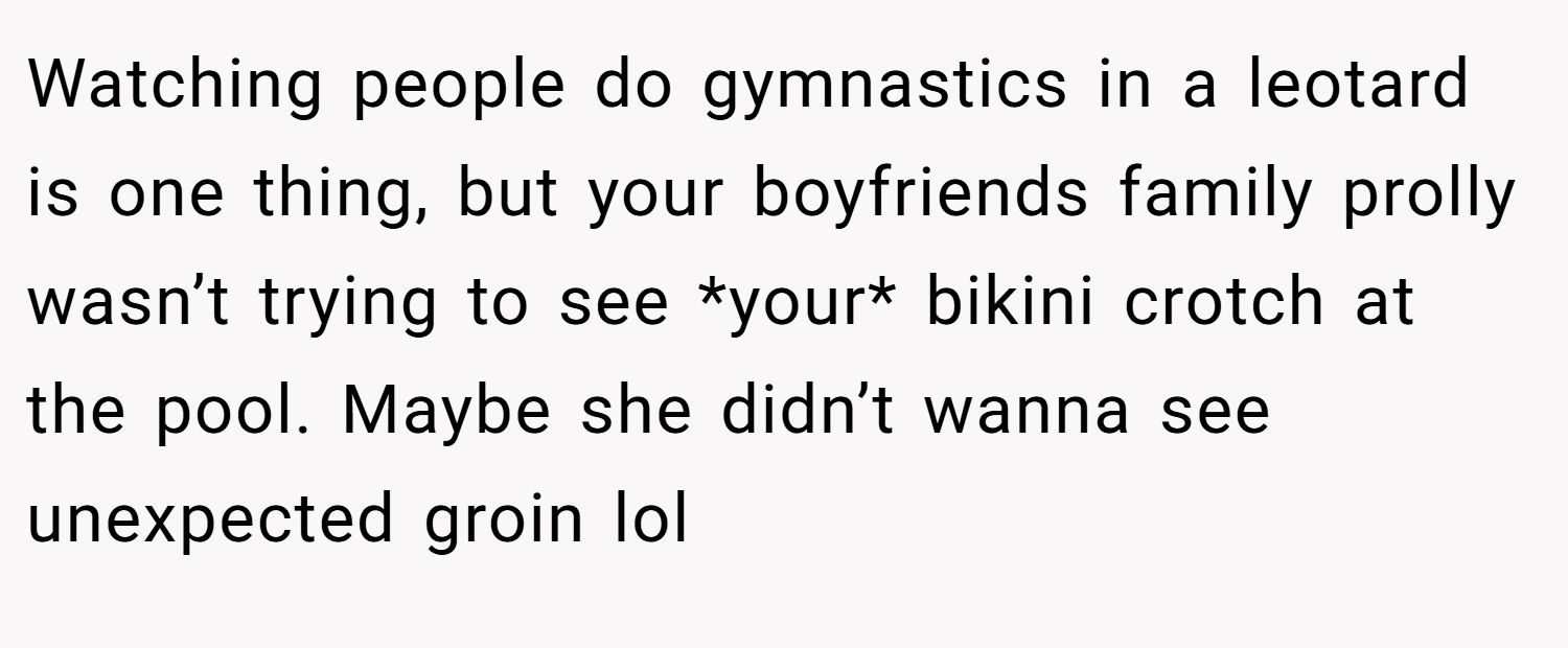 Watching people do gymnastics in a leotard is one thing, but your boyfriends family prolly wasn’t trying to see *your* bikini crotch at the pool. Maybe she didn’t wanna see unexpected groin lol