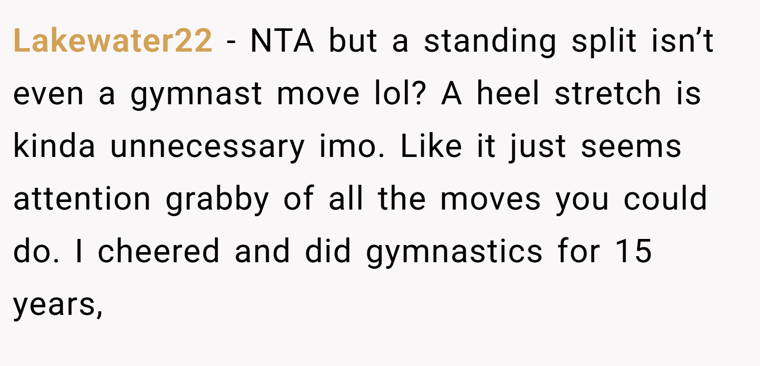 Lakewater22 − NTA but a standing split isn’t even a gymnast move lol? A heel stretch is kinda unnecessary imo. Like it just seems attention grabby of all the moves you could do. I cheered and did gymnastics for 15 years,