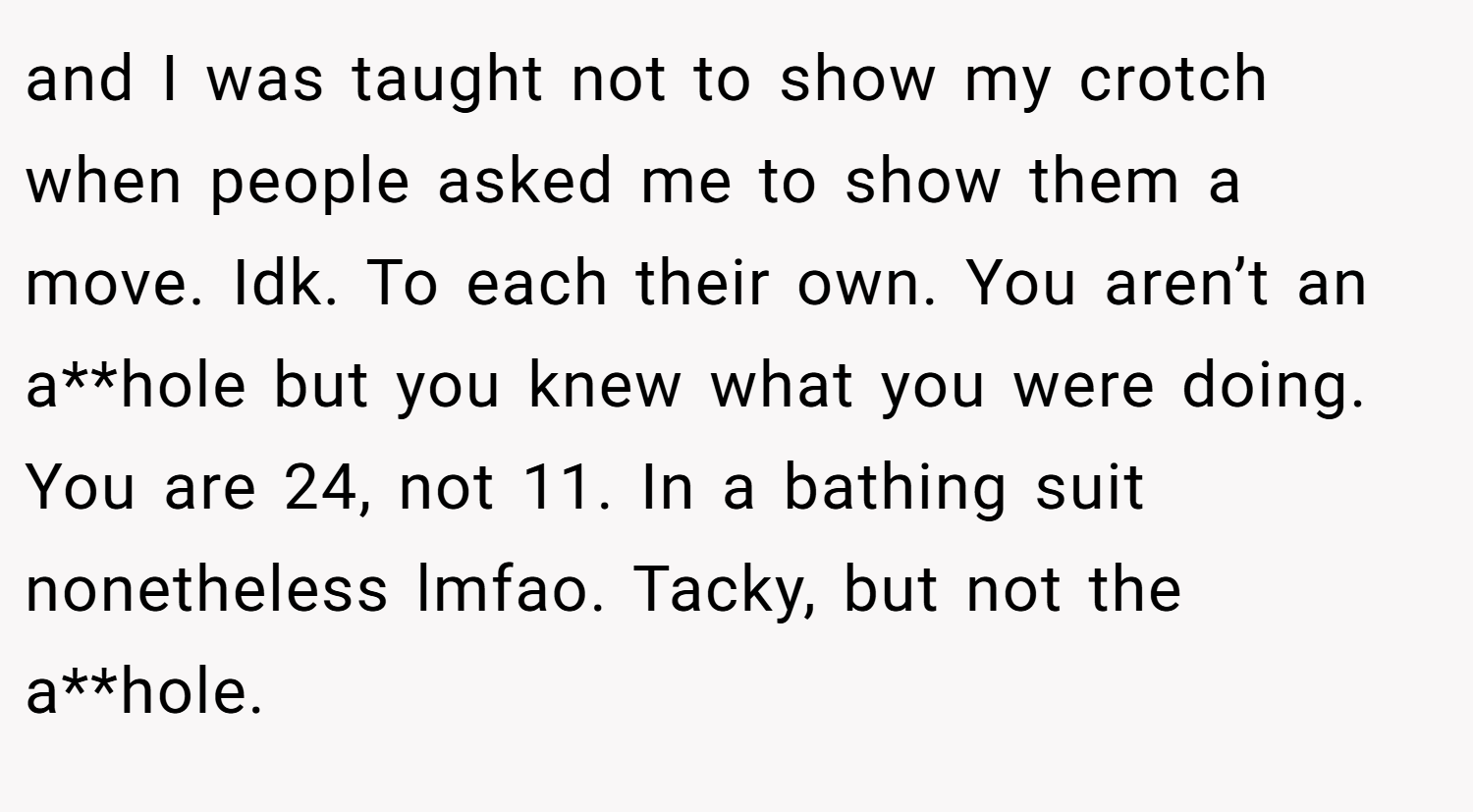and I was taught not to show my crotch when people asked me to show them a move. Idk. To each their own. You aren’t an a**hole but you knew what you were doing. You are 24, not 11. In a bathing suit nonetheless lmfao. Tacky, but not the a**hole.