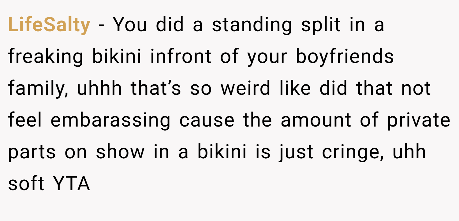 LifeSalty − You did a standing split in a freaking bikini infront of your boyfriends family, uhhh that’s so weird like did that not feel embarassing cause the amount of private parts on show in a bikini is just cringe, uhh soft YTA
