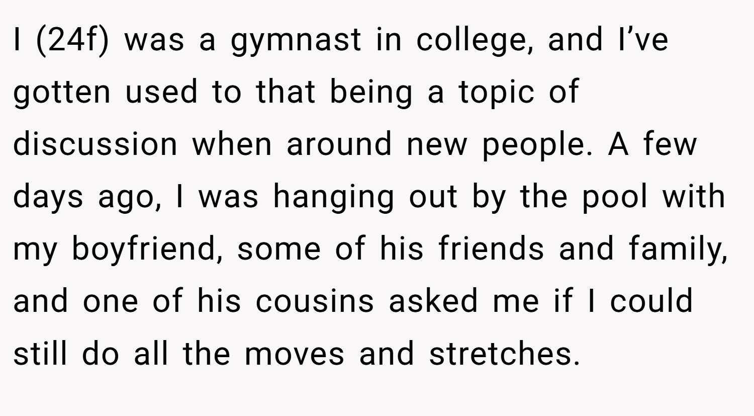 I (24f) was a gymnast in college, and I’ve gotten used to that being a topic of discussion when around new people. A few days ago, I was hanging out by the pool with my boyfriend, some of his friends and family, and one of his cousins asked me if I could still do all the moves and stretches.