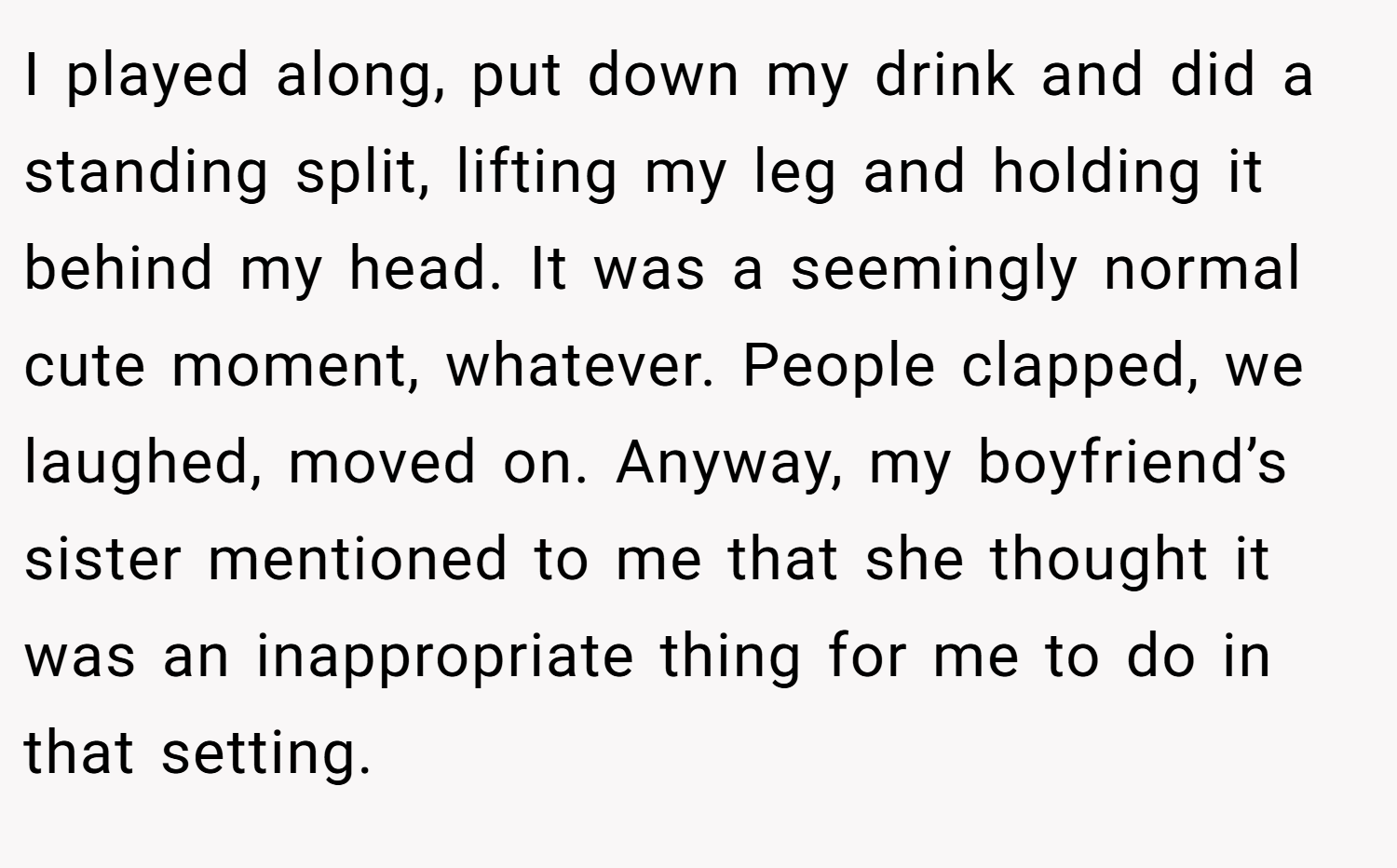 I played along, put down my drink and did a standing split, lifting my leg and holding it behind my head. It was a seemingly normal cute moment, whatever. People clapped, we laughed, moved on. Anyway, my boyfriend’s sister mentioned to me that she thought it was an inappropriate thing for me to do in that setting.