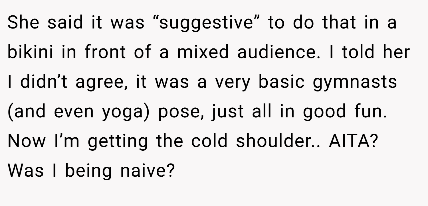 She said it was “suggestive” to do that in a bikini in front of a mixed audience. I told her I didn’t agree, it was a very basic gymnasts (and even yoga) pose, just all in good fun. Now I’m getting the cold shoulder.. AITA? Was I being naive?