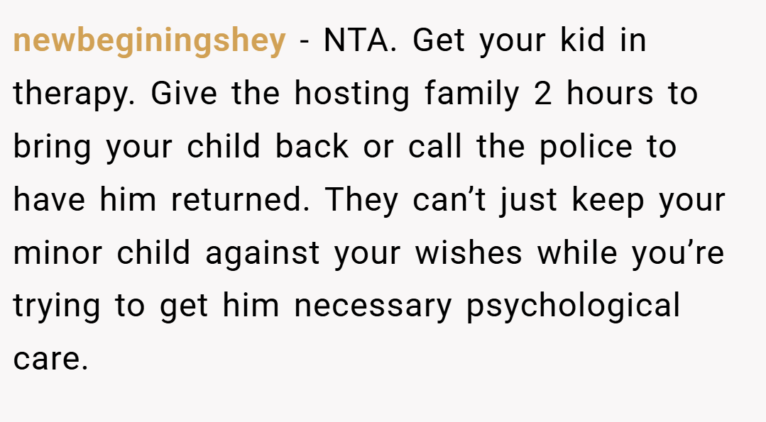 newbeginingshey − NTA. Get your kid in therapy. Give the hosting family 2 hours to bring your child back or call the police to have him returned. They can’t just keep your minor child against your wishes while you’re trying to get him necessary psychological care.