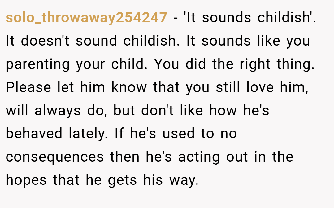 solo_throwaway254247 − 'It sounds childish'. It doesn't sound childish. It sounds like you parenting your child. You did the right thing. Please let him know that you still love him, will always do, but don't like how he's behaved lately. If he's used to no consequences then he's acting out in the hopes that he gets his way.