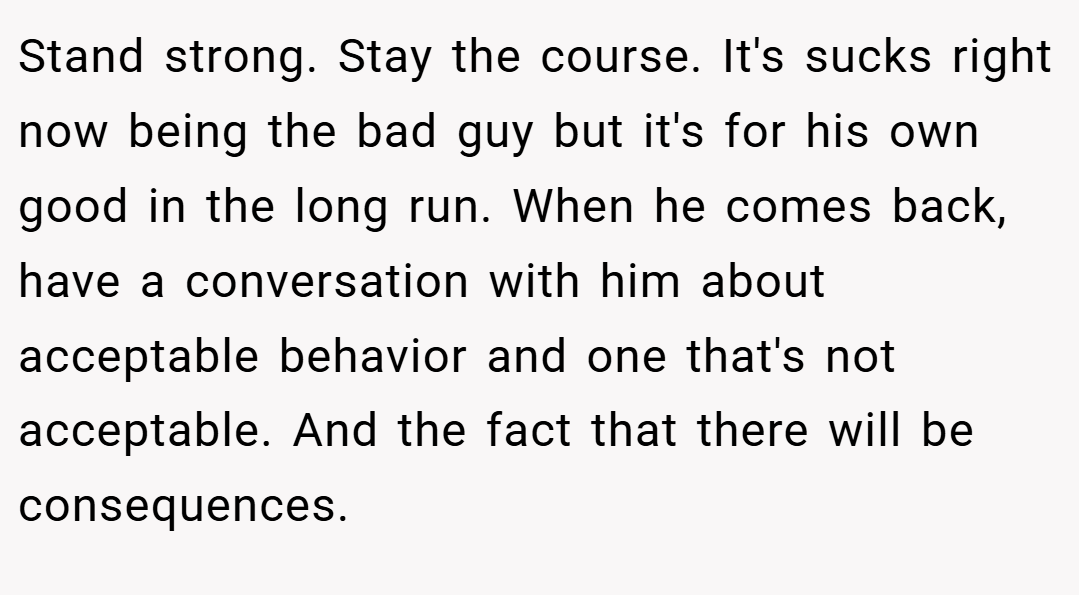 Stand strong. Stay the course. It's sucks right now being the bad guy but it's for his own good in the long run. When he comes back, have a conversation with him about acceptable behavior and one that's not acceptable. And the fact that there will be consequences.