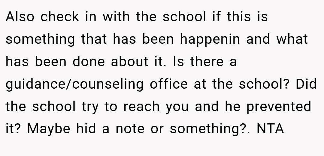 Also check in with the school if this is something that has been happenin and what has been done about it. Is there a guidance/counseling office at the school? Did the school try to reach you and he prevented it? Maybe hid a note or something?. NTA