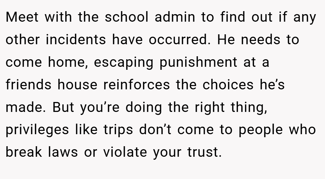 Meet with the school admin to find out if any other incidents have occurred. He needs to come home, escaping punishment at a friends house reinforces the choices he’s made. But you’re doing the right thing, privileges like trips don’t come to people who break laws or violate your trust.