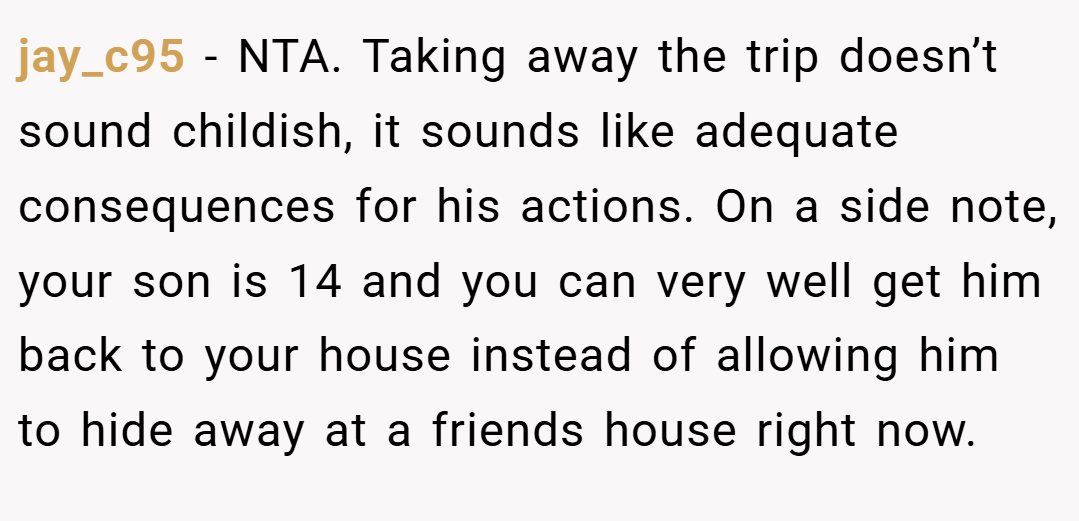 jay_c95 − NTA. Taking away the trip doesn’t sound childish, it sounds like adequate consequences for his actions. On a side note, your son is 14 and you can very well get him back to your house instead of allowing him to hide away at a friends house right now.