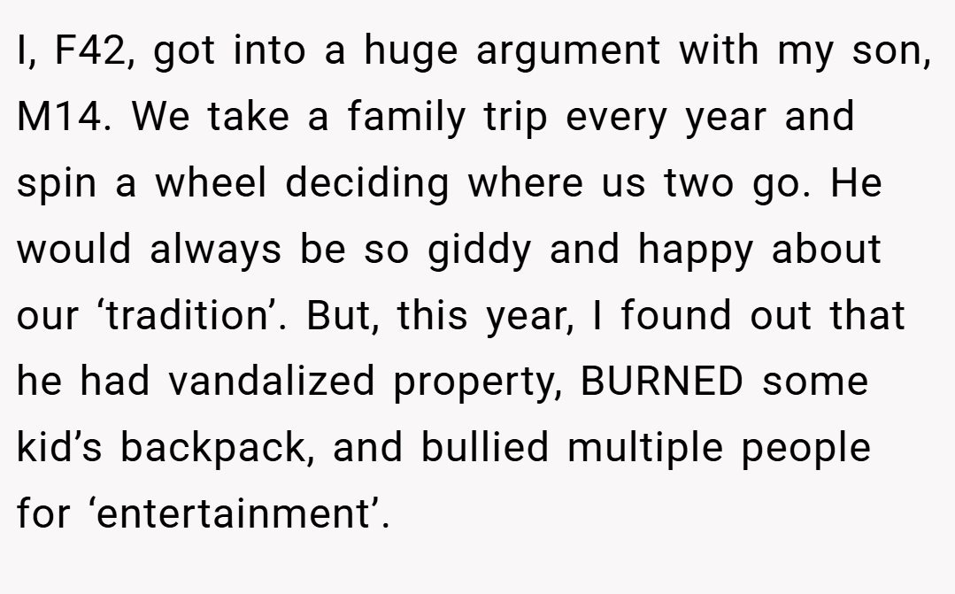 I, F42, got into a huge argument with my son, M14. We take a family trip every year and spin a wheel deciding where us two go. He would always be so giddy and happy about our ‘tradition’. But, this year, I found out that he had vandalized property, BURNED some kid’s backpack, and bullied multiple people for ‘entertainment’.