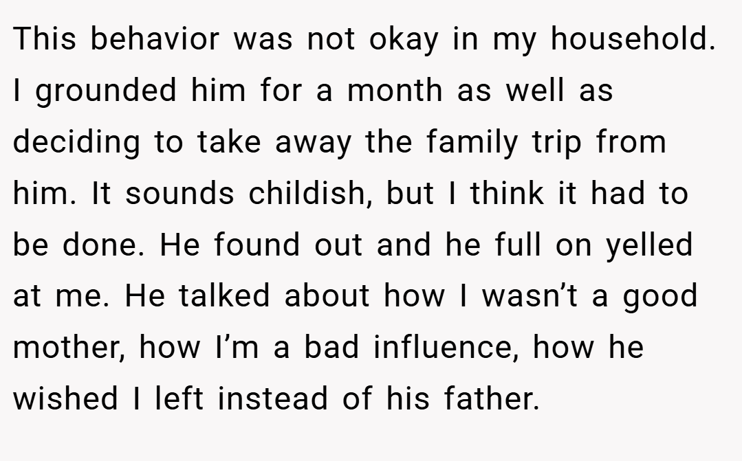 This behavior was not okay in my household. I grounded him for a month as well as deciding to take away the family trip from him. It sounds childish, but I think it had to be done. He found out and he full on yelled at me. He talked about how I wasn’t a good mother, how I’m a bad influence, how he wished I left instead of his father.