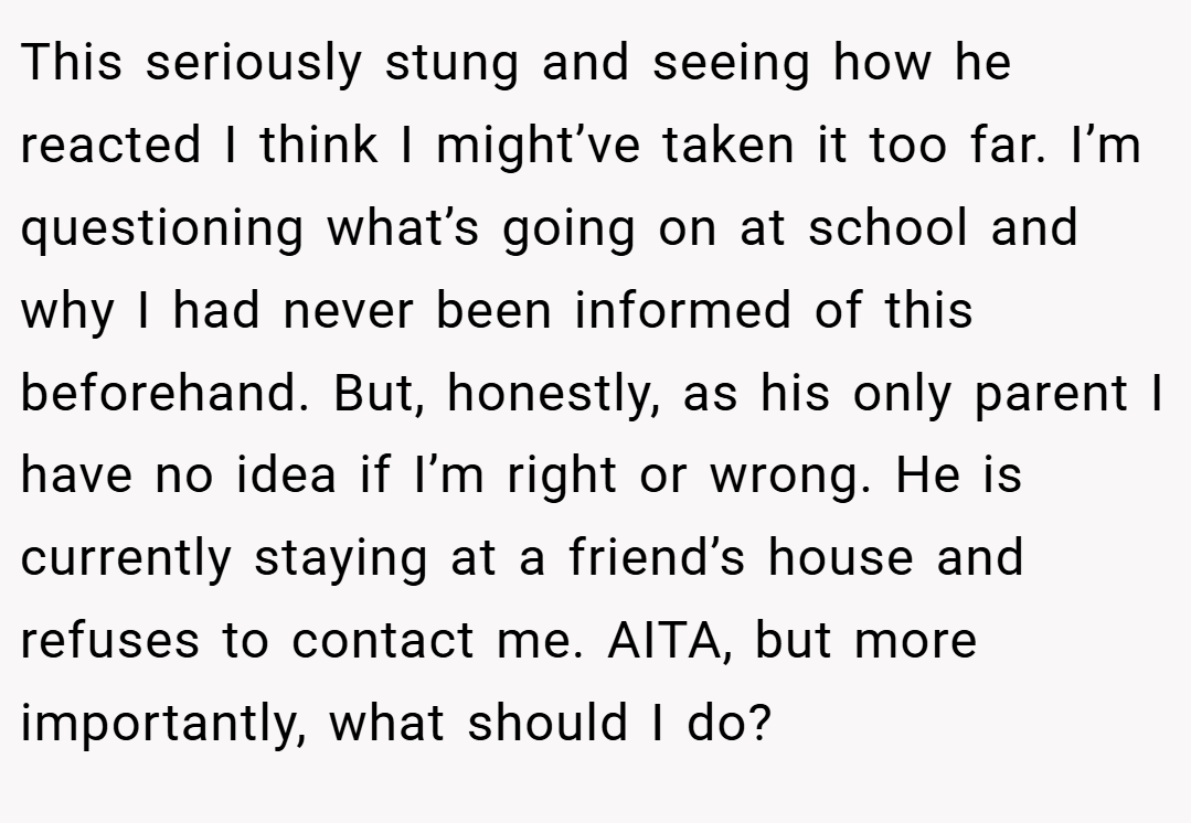 This seriously stung and seeing how he reacted I think I might’ve taken it too far. I’m questioning what’s going on at school and why I had never been informed of this beforehand. But, honestly, as his only parent I have no idea if I’m right or wrong. He is currently staying at a friend’s house and refuses to contact me. AITA, but more importantly, what should I do?