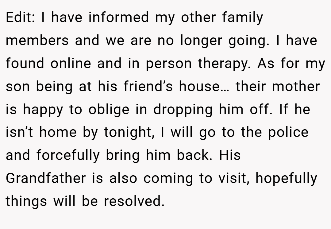 Edit: I have informed my other family members and we are no longer going. I have found online and in person therapy. As for my son being at his friend’s house… their mother is happy to oblige in dropping him off. If he isn’t home by tonight, I will go to the police and forcefully bring him back. His Grandfather is also coming to visit, hopefully things will be resolved.