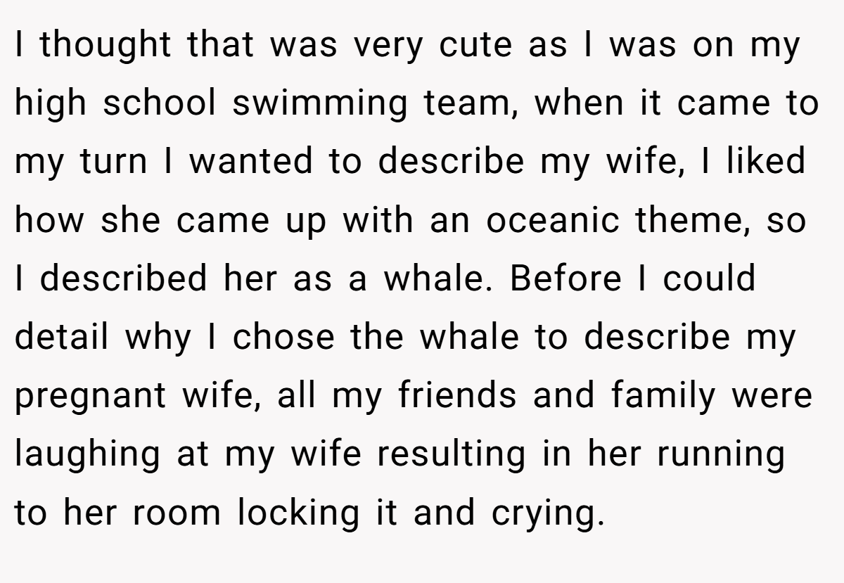 I thought that was very cute as I was on my high school swimming team, when it came to my turn I wanted to describe my wife, I liked how she came up with an oceanic theme, so I described her as a whale. Before I could detail why I chose the whale to describe my pregnant wife, all my friends and family were laughing at my wife resulting in her running to her room locking it and crying.