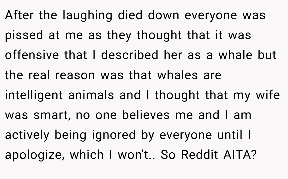 After the laughing died down everyone was pissed at me as they thought that it was offensive that I described her as a whale but the real reason was that whales are intelligent animals and I thought that my wife was smart, no one believes me and I am actively being ignored by everyone until I apologize, which I won't.. So Reddit AITA?