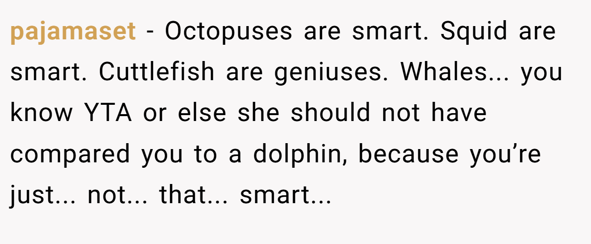 pajamaset − Octopuses are smart. Squid are smart. Cuttlefish are geniuses. Whales... you know YTA or else she should not have compared you to a dolphin, because you’re just... not... that... smart...