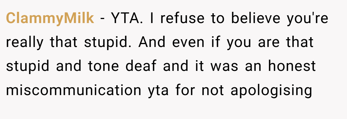 ClammyMilk − YTA. I refuse to believe you're really that stupid. And even if you are that stupid and tone deaf and it was an honest miscommunication yta for not apologising