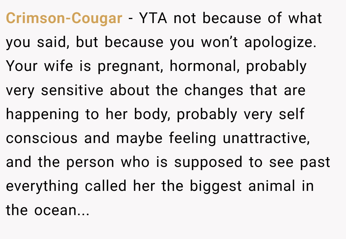 Crimson-Cougar − YTA not because of what you said, but because you won’t apologize. Your wife is pregnant, hormonal, probably very sensitive about the changes that are happening to her body, probably very self conscious and maybe feeling unattractive, and the person who is supposed to see past everything called her the biggest animal in the ocean...