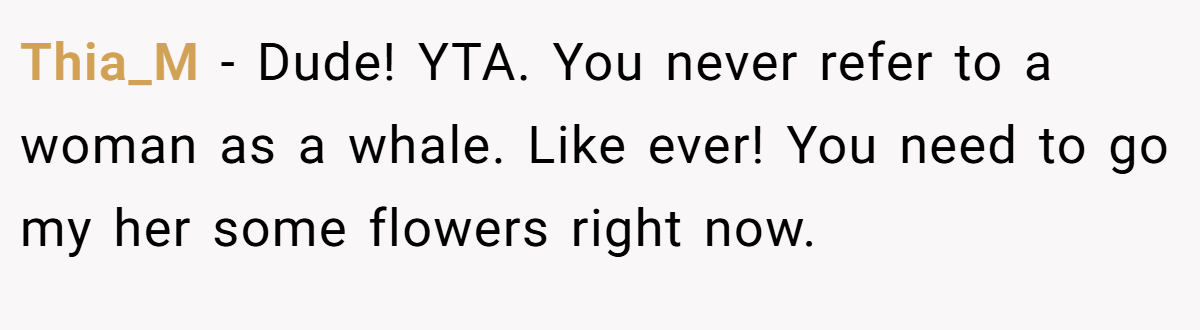 Thia_M − Dude! YTA. You never refer to a woman as a whale. Like ever! You need to go my her some flowers right now.