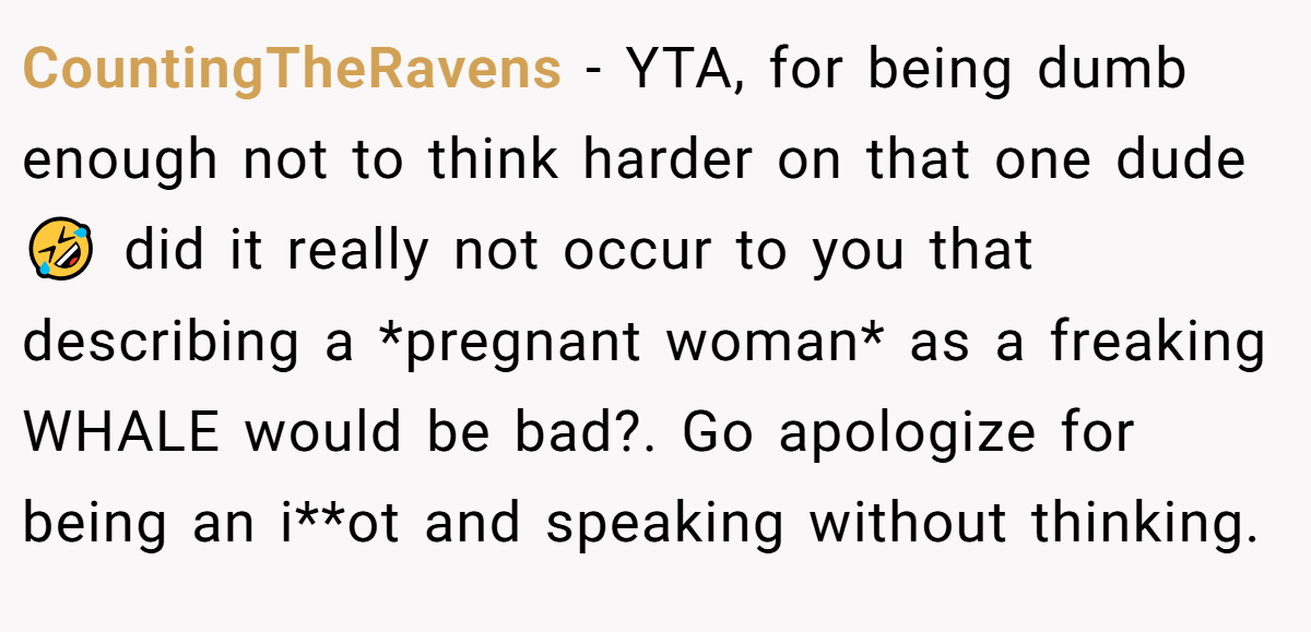 CountingTheRavens − YTA, for being dumb enough not to think harder on that one dude 🤣 did it really not occur to you that describing a *pregnant woman* as a freaking WHALE would be bad?. Go apologize for being an i**ot and speaking without thinking.