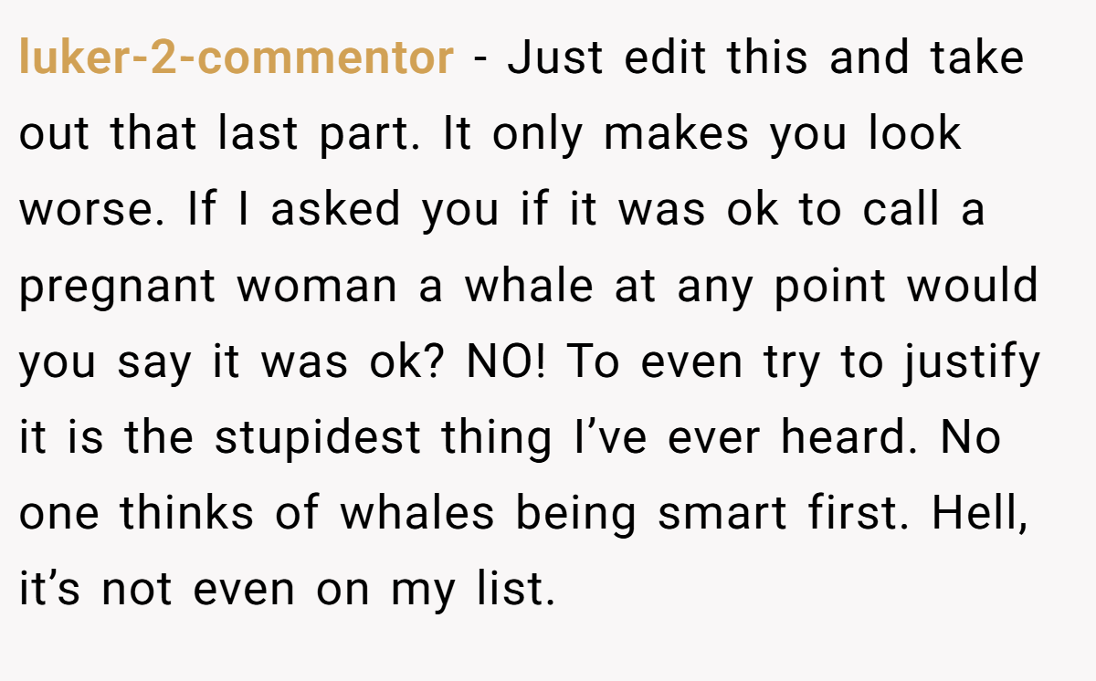 luker-2-commentor − Just edit this and take out that last part. It only makes you look worse. If I asked you if it was ok to call a pregnant woman a whale at any point would you say it was ok? NO! To even try to justify it is the stupidest thing I’ve ever heard. No one thinks of whales being smart first. Hell, it’s not even on my list.