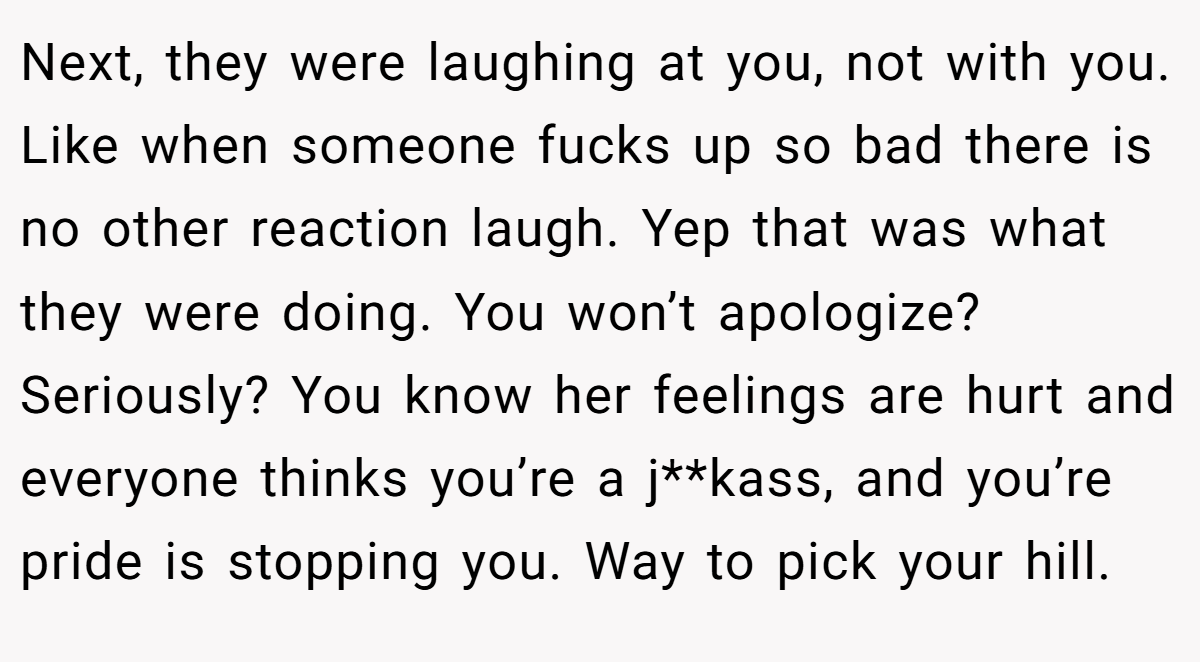 Next, they were laughing at you, not with you. Like when someone fucks up so bad there is no other reaction laugh. Yep that was what they were doing. You won’t apologize? Seriously? You know her feelings are hurt and everyone thinks you’re a j**kass, and you’re pride is stopping you. Way to pick your hill.