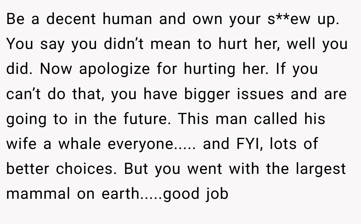Be a decent human and own your s**ew up. You say you didn’t mean to hurt her, well you did. Now apologize for hurting her. If you can’t do that, you have bigger issues and are going to in the future. This man called his wife a whale everyone..... and FYI, lots of better choices. But you went with the largest mammal on earth.....good job