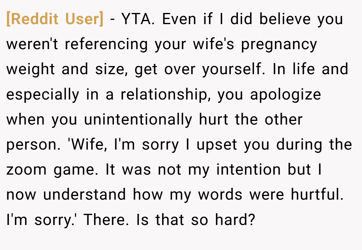 [Reddit User] − YTA. Even if I did believe you weren't referencing your wife's pregnancy weight and size, get over yourself. In life and especially in a relationship, you apologize when you unintentionally hurt the other person. 'Wife, I'm sorry I upset you during the zoom game. It was not my intention but I now understand how my words were hurtful. I'm sorry.' There. Is that so hard?