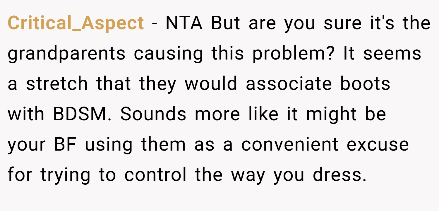 Critical_Aspect − NTA But are you sure it's the grandparents causing this problem? It seems a stretch that they would associate boots with BDSM. Sounds more like it might be your BF using them as a convenient excuse for trying to control the way you dress.