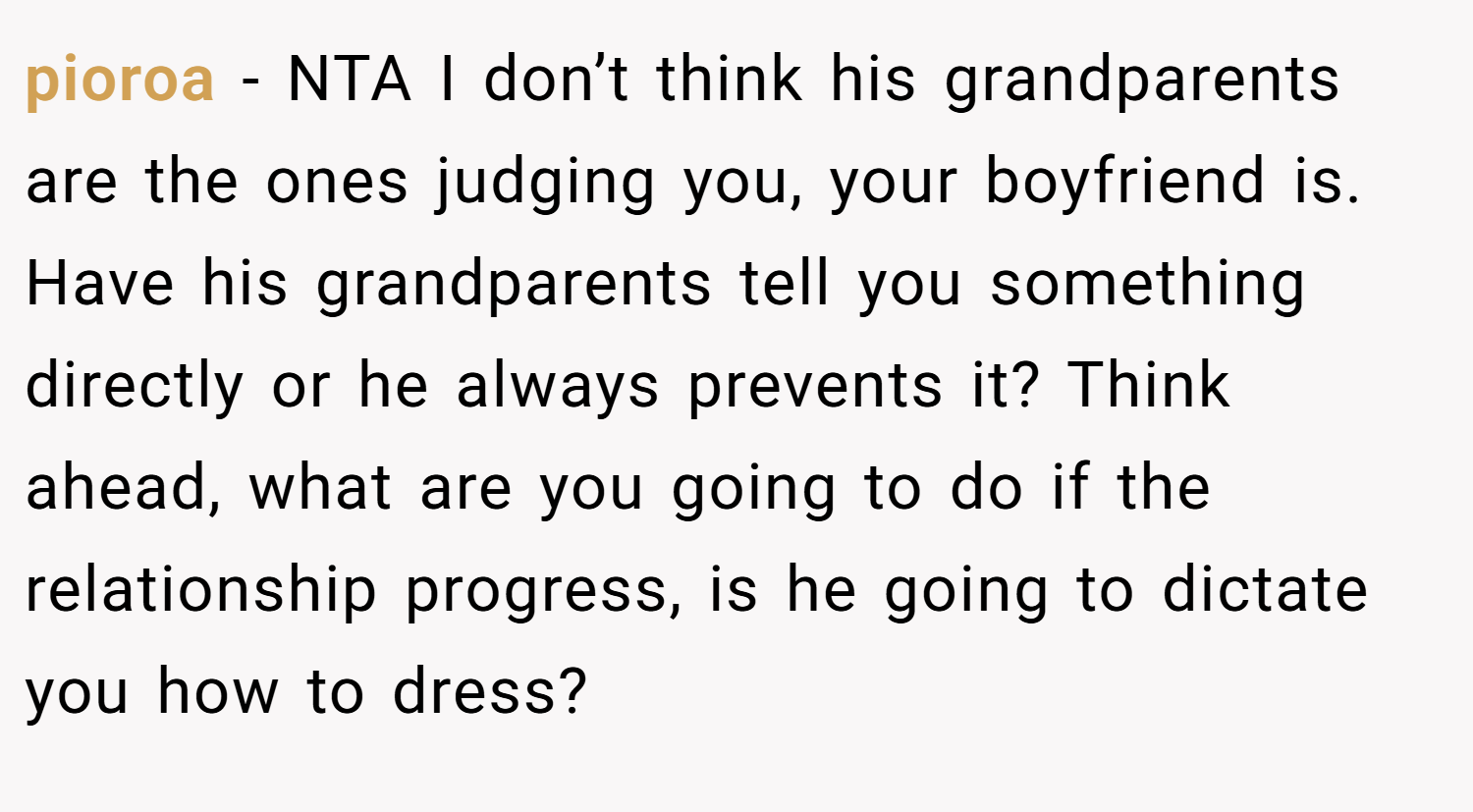 pioroa − NTA I don’t think his grandparents are the ones judging you, your boyfriend is. Have his grandparents tell you something directly or he always prevents it? Think ahead, what are you going to do if the relationship progress, is he going to dictate you how to dress?