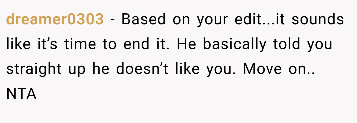 dreamer0303 − Based on your edit...it sounds like it’s time to end it. He basically told you straight up he doesn’t like you. Move on.. NTA
