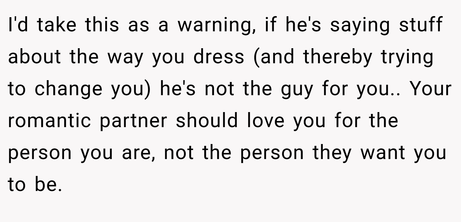 I'd take this as a warning, if he's saying stuff about the way you dress (and thereby trying to change you) he's not the guy for you.. Your romantic partner should love you for the person you are, not the person they want you to be.
