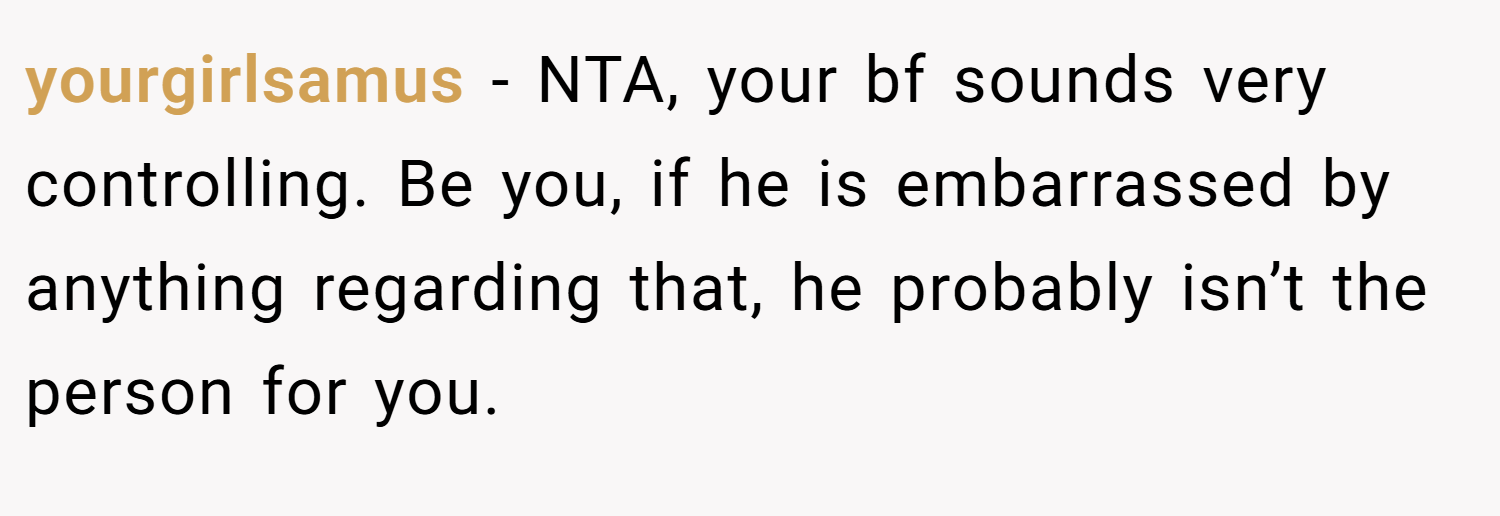 yourgirlsamus − NTA, your bf sounds very controlling. Be you, if he is embarrassed by anything regarding that, he probably isn’t the person for you.