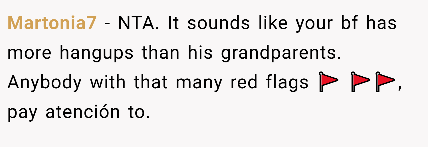 Martonia7 − NTA. It sounds like your bf has more hangups than his grandparents. Anybody with that many red flags 🚩 🚩🚩, pay atención to.