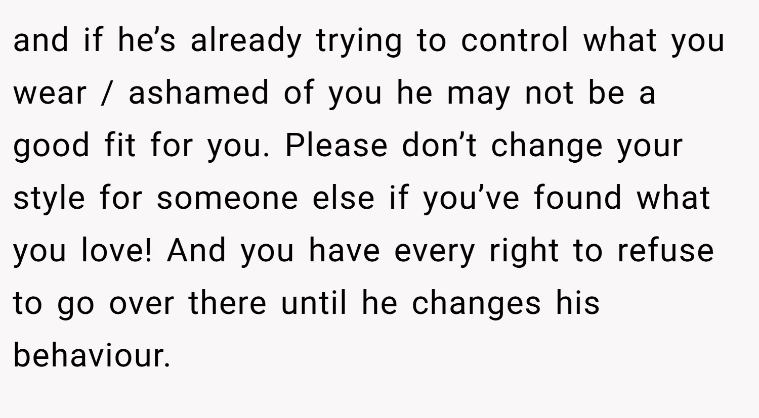 and if he’s already trying to control what you wear / ashamed of you he may not be a good fit for you. Please don’t change your style for someone else if you’ve found what you love! And you have every right to refuse to go over there until he changes his behaviour.