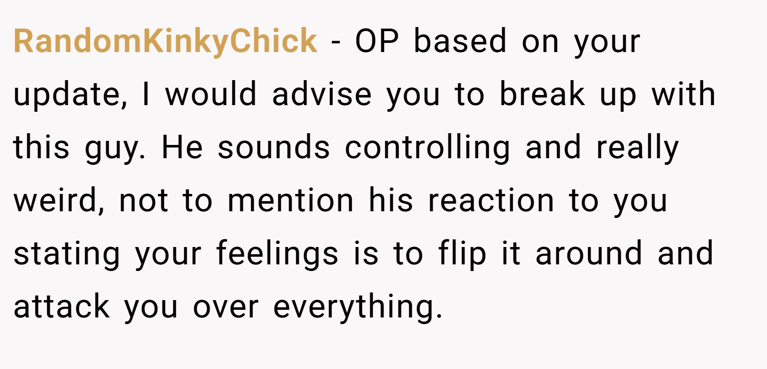 RandomKinkyChick − OP based on your update, I would advise you to break up with this guy. He sounds controlling and really weird, not to mention his reaction to you stating your feelings is to flip it around and attack you over everything.